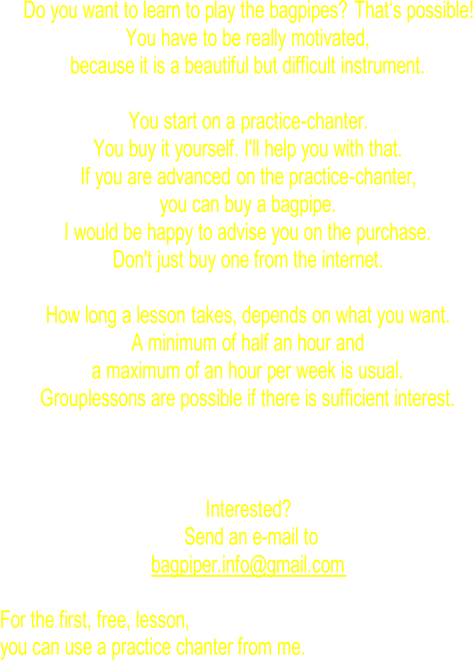 Do you want to learn to play the bagpipes?  That ‘s possible ! Y ou have to be really motivated, because it is a beautiful but difficult instrument. You start on a  practice - chanter. You buy it yourself. I'll help you with that. If you are advanced  on the practice - chanter, you can buy a bagpipe. I would be happy to advise you on the purchase. Don't just buy one from the internet. How long a lesson  takes, depends on what you want. A minimum of half an hour and a maximum of an hour per week is usual. Gr oup lessons are possible if there is sufficient interest. Interested? Send an e-mail to bagpiper.info@gmail.com For the first, free, lesson, you can use a practice chanter from me.